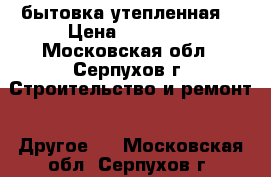 бытовка утепленная  › Цена ­ 38 400 - Московская обл., Серпухов г. Строительство и ремонт » Другое   . Московская обл.,Серпухов г.